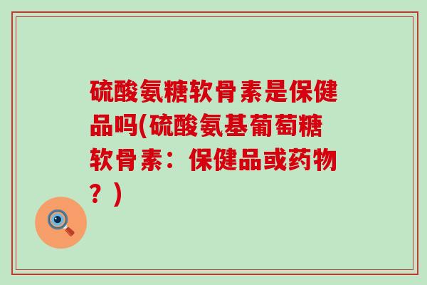 硫酸氨糖软骨素是保健品吗(硫酸氨基葡萄糖软骨素：保健品或药物？)