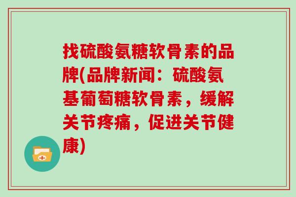 找硫酸氨糖软骨素的品牌(品牌新闻：硫酸氨基葡萄糖软骨素，缓解关节疼痛，促进关节健康)