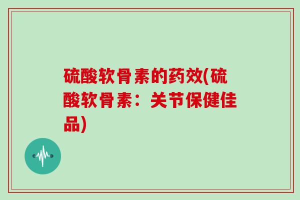 硫酸软骨素的药效(硫酸软骨素：关节保健佳品)