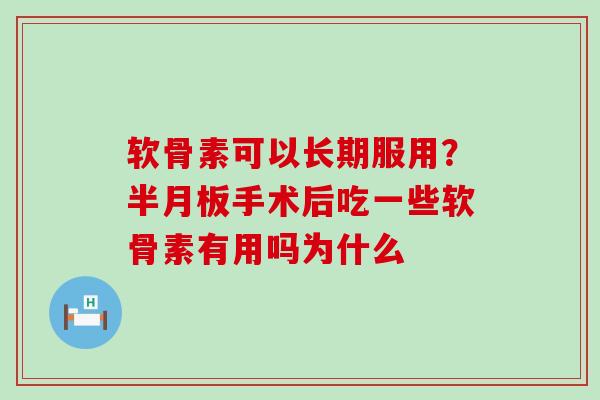 软骨素可以长期服用？半月板手术后吃一些软骨素有用吗为什么