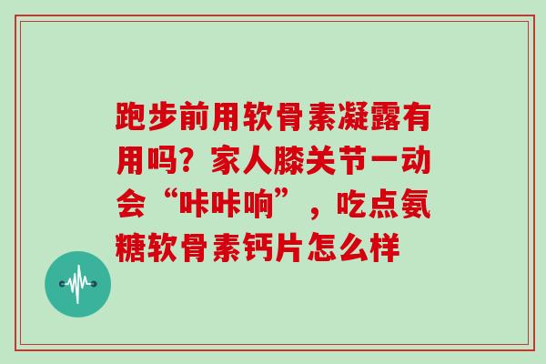 跑步前用软骨素凝露有用吗？家人膝关节一动会“咔咔响”，吃点氨糖软骨素钙片怎么样