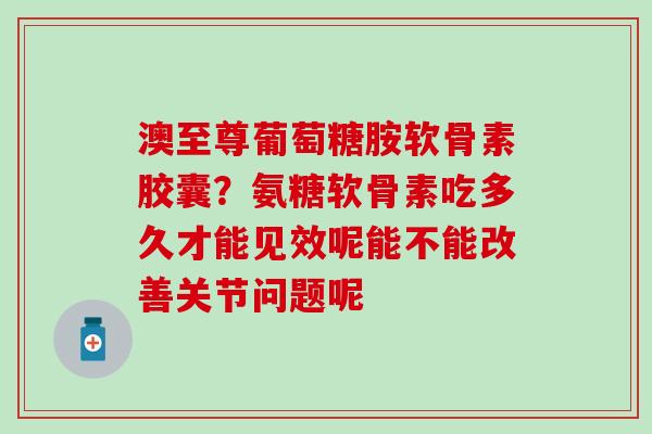 澳至尊葡萄糖胺软骨素胶囊？氨糖软骨素吃多久才能见效呢能不能改善关节问题呢
