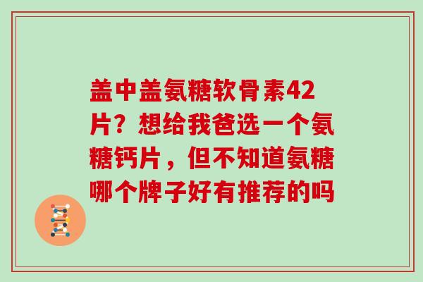 盖中盖氨糖软骨素42片？想给我爸选一个氨糖钙片，但不知道氨糖哪个牌子好有推荐的吗