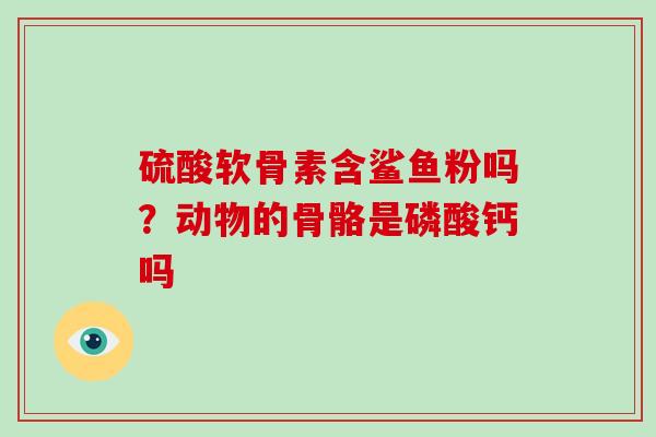 硫酸软骨素含鲨鱼粉吗？动物的骨骼是磷酸钙吗