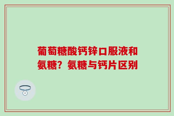葡萄糖酸钙锌口服液和氨糖？氨糖与钙片区别