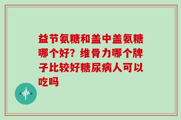益节氨糖和盖中盖氨糖哪个好？维骨力哪个牌子比较好糖尿病人可以吃吗