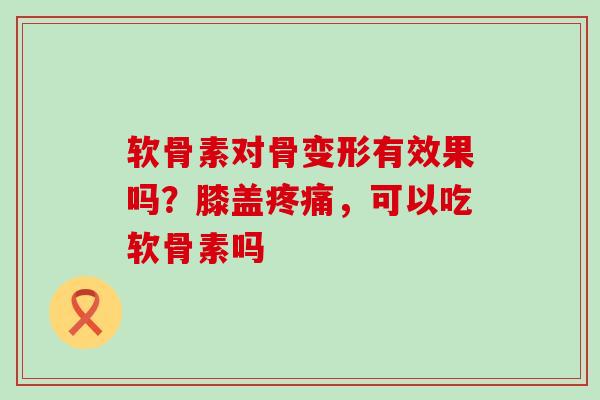 软骨素对骨变形有效果吗？膝盖疼痛，可以吃软骨素吗