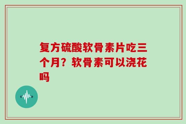 复方硫酸软骨素片吃三个月？软骨素可以浇花吗
