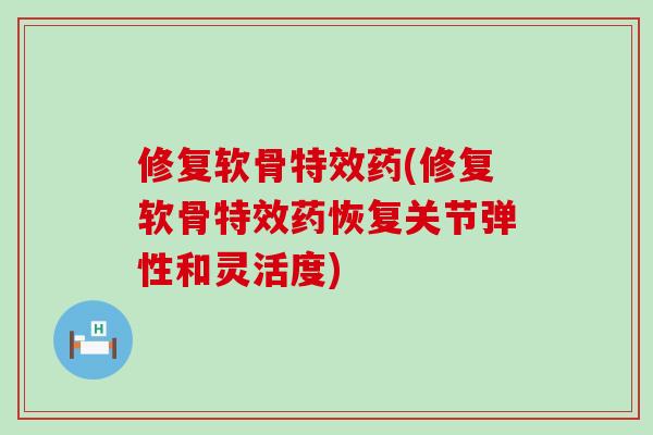 修复软骨特效药(修复软骨特效药恢复关节弹性和灵活度)