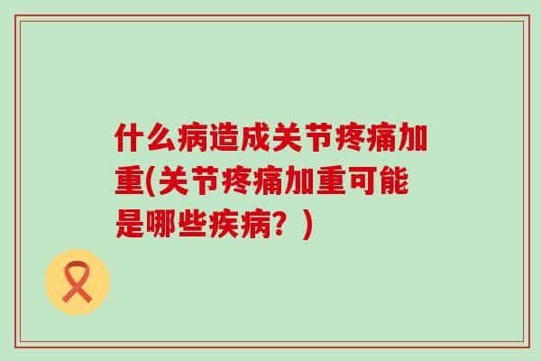什么病造成关节疼痛加重(关节疼痛加重可能是哪些疾病？)