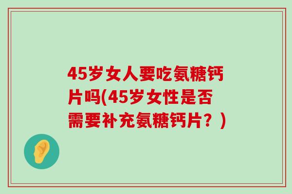 45岁女人要吃氨糖钙片吗(45岁女性是否需要补充氨糖钙片？)