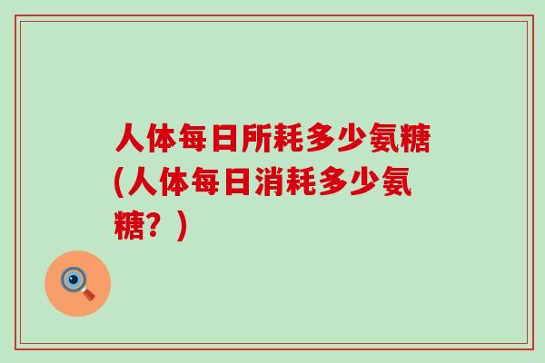 人体每日所耗多少氨糖(人体每日消耗多少氨糖？)
