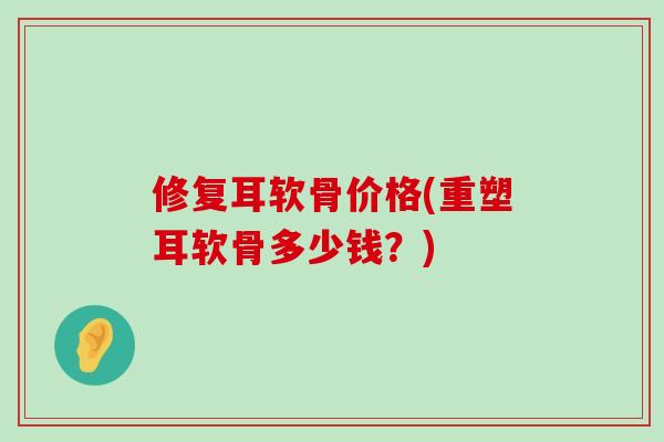 修复耳软骨价格(重塑耳软骨多少钱？)