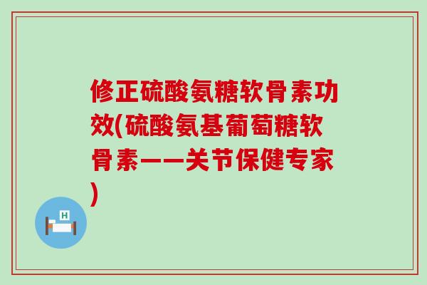 修正硫酸氨糖软骨素功效(硫酸氨基葡萄糖软骨素——关节保健专家)
