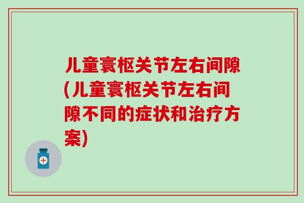 儿童寰枢关节左右间隙(儿童寰枢关节左右间隙不同的症状和治疗方案)