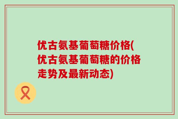 优古氨基葡萄糖价格(优古氨基葡萄糖的价格走势及最新动态)