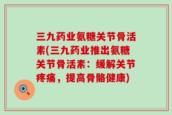 三九药业氨糖关节骨活素(三九药业推出氨糖关节骨活素：缓解关节疼痛，提高骨骼健康)