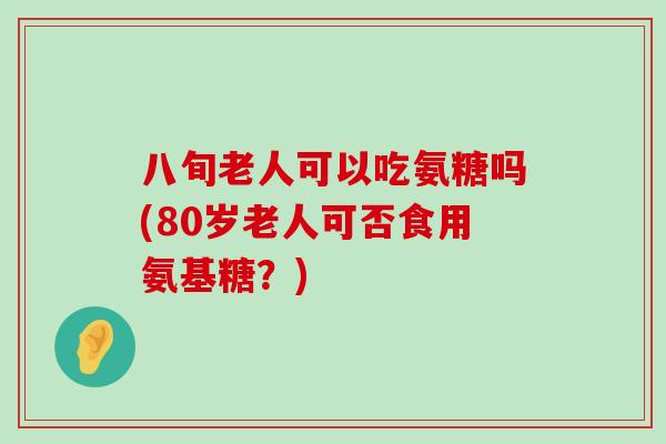 八旬老人可以吃氨糖吗(80岁老人可否食用氨基糖？)