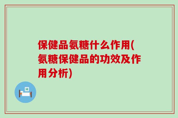 保健品氨糖什么作用(氨糖保健品的功效及作用分析)