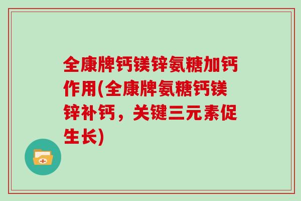 全康牌钙镁锌氨糖加钙作用(全康牌氨糖钙镁锌补钙，关键三元素促生长)