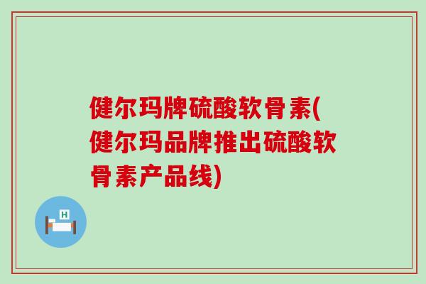 健尔玛牌硫酸软骨素(健尔玛品牌推出硫酸软骨素产品线)