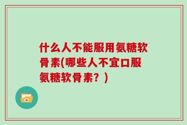 什么人不能服用氨糖软骨素(哪些人不宜口服氨糖软骨素？)