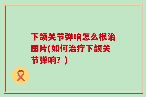 下颌关节弹响怎么根治图片(如何治疗下颌关节弹响？)