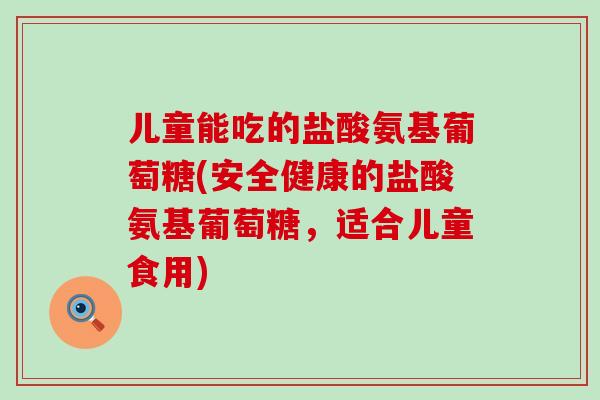 儿童能吃的盐酸氨基葡萄糖(安全健康的盐酸氨基葡萄糖，适合儿童食用)