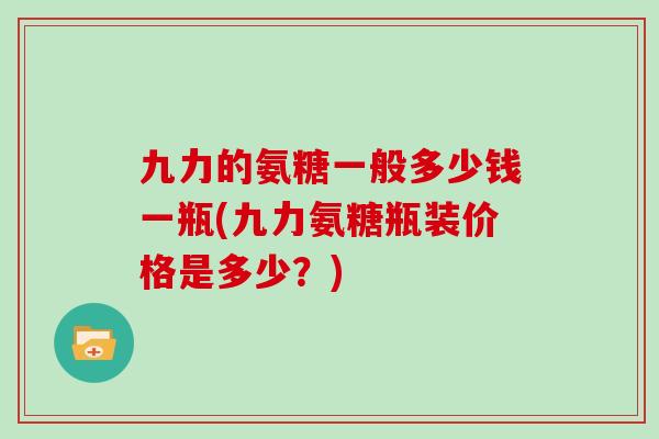 九力的氨糖一般多少钱一瓶(九力氨糖瓶装价格是多少？)