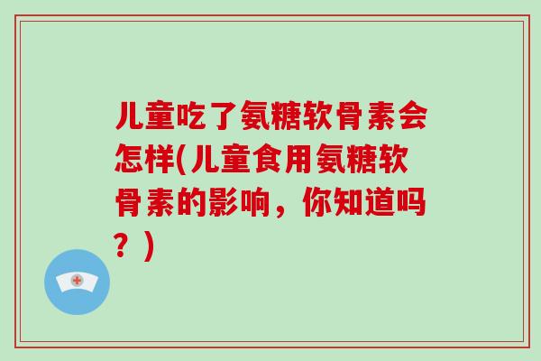 儿童吃了氨糖软骨素会怎样(儿童食用氨糖软骨素的影响，你知道吗？)