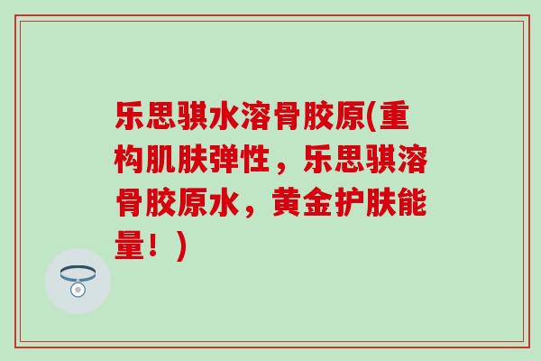 乐思骐水溶骨胶原(重构肌肤弹性，乐思骐溶骨胶原水，黄金护肤能量！)