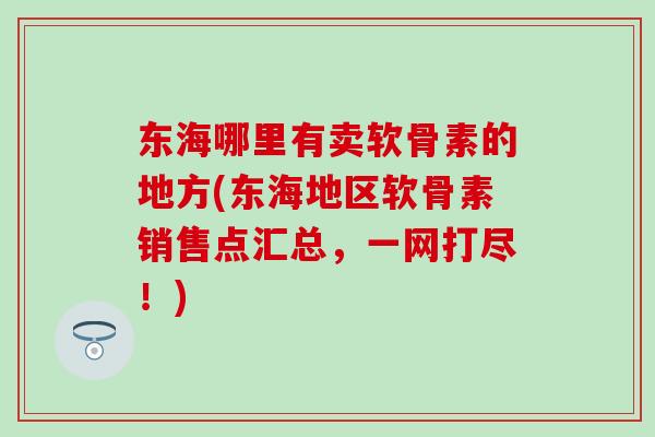 东海哪里有卖软骨素的地方(东海地区软骨素销售点汇总，一网打尽！)