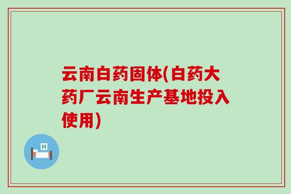 云南白药固体(白药大药厂云南生产基地投入使用)