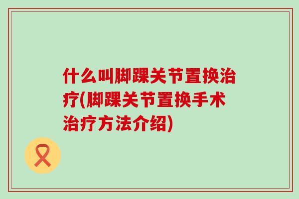 什么叫脚踝关节置换治疗(脚踝关节置换手术治疗方法介绍)
