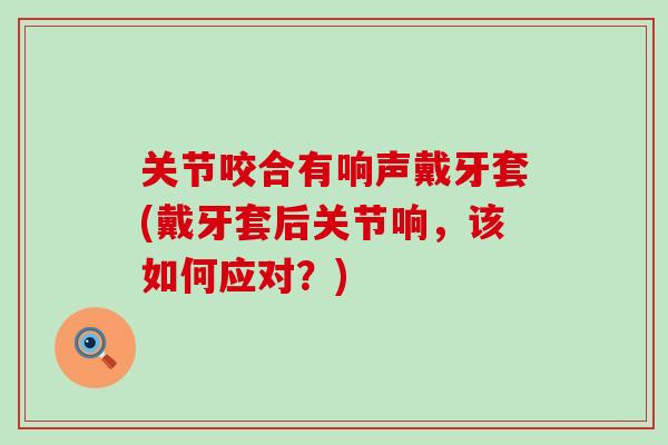 关节咬合有响声戴牙套(戴牙套后关节响，该如何应对？)