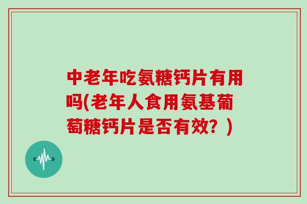 中老年吃氨糖钙片有用吗(老年人食用氨基葡萄糖钙片是否有效？)
