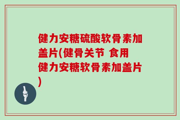 健力安糖硫酸软骨素加盖片(健骨关节 食用健力安糖软骨素加盖片)