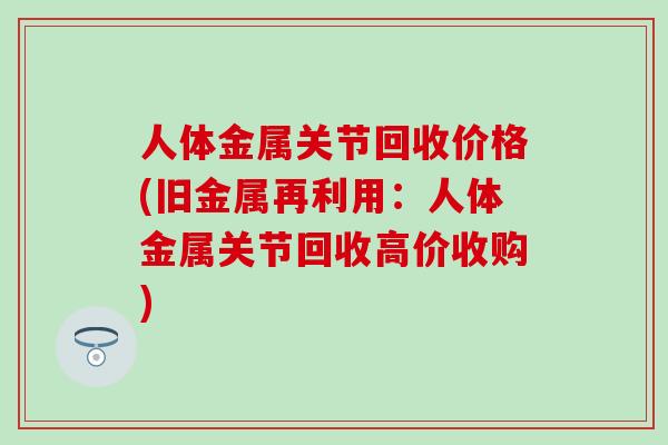 人体金属关节回收价格(旧金属再利用：人体金属关节回收高价收购)