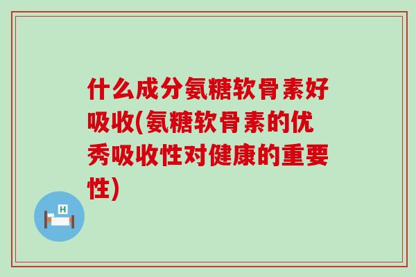 什么成分氨糖软骨素好吸收(氨糖软骨素的优秀吸收性对健康的重要性)