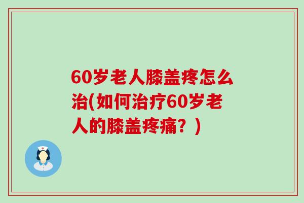 60岁老人膝盖疼怎么治(如何治疗60岁老人的膝盖疼痛？)