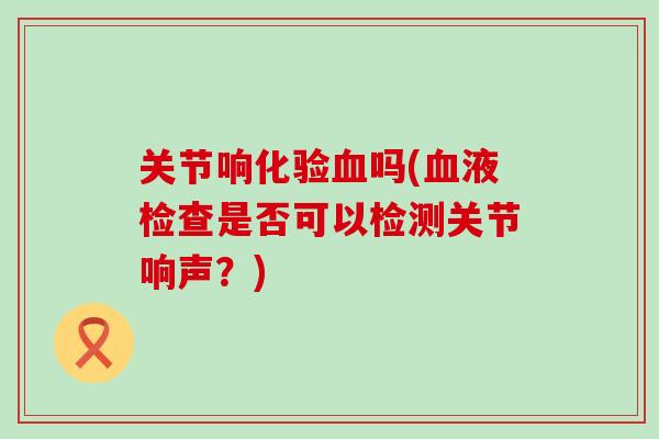 关节响化验血吗(血液检查是否可以检测关节响声？)