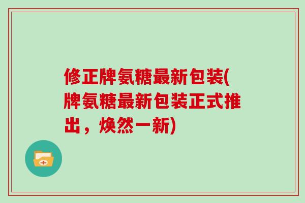 修正牌氨糖最新包装(牌氨糖最新包装正式推出，焕然一新)