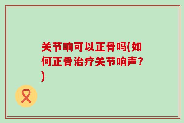 关节响可以正骨吗(如何正骨治疗关节响声？)