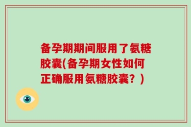 备孕期期间服用了氨糖胶囊(备孕期女性如何正确服用氨糖胶囊？)