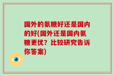 国外的氨糖好还是国内的好(国外还是国内氨糖更优？比较研究告诉你答案)