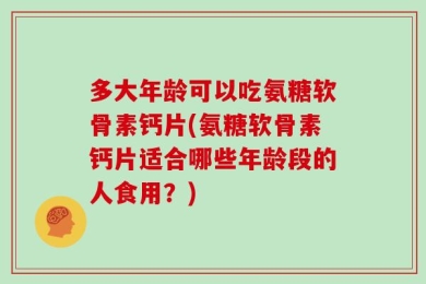 多大年龄可以吃氨糖软骨素钙片(氨糖软骨素钙片适合哪些年龄段的人食用？)