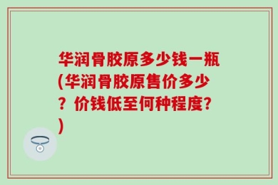 华润骨胶原多少钱一瓶(华润骨胶原售价多少？价钱低至何种程度？)