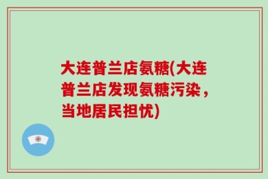 大连普兰店氨糖(大连普兰店发现氨糖污染，当地居民担忧)