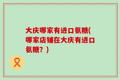 大庆哪家有进口氨糖(哪家店铺在大庆有进口氨糖？)
