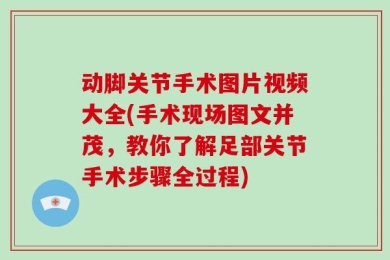 动脚关节手术图片视频大全(手术现场图文并茂，教你了解足部关节手术步骤全过程)